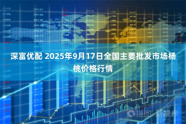 深富优配 2025年9月17日全国主要批发市场杨桃价格行情