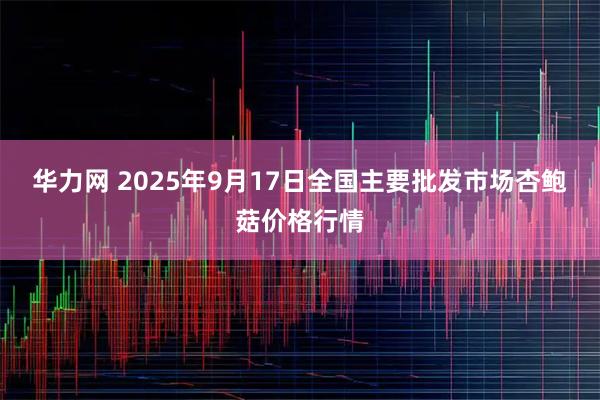 华力网 2025年9月17日全国主要批发市场杏鲍菇价格行情