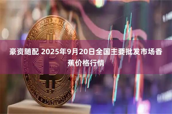豪资随配 2025年9月20日全国主要批发市场香蕉价格行情