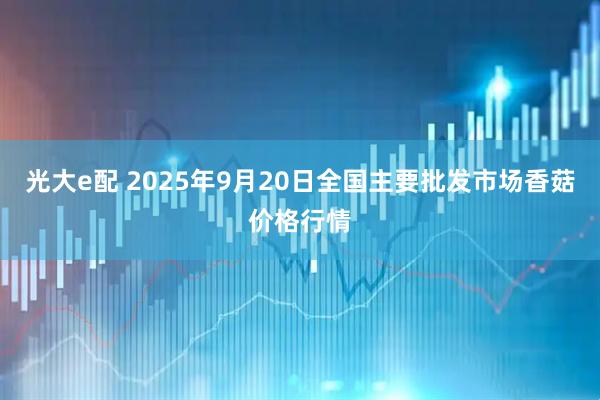 光大e配 2025年9月20日全国主要批发市场香菇价格行情