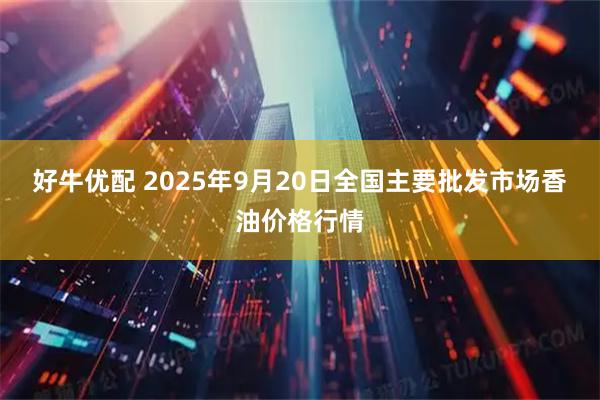 好牛优配 2025年9月20日全国主要批发市场香油价格行情