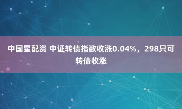 中国星配资 中证转债指数收涨0.04%，298只可转债收涨