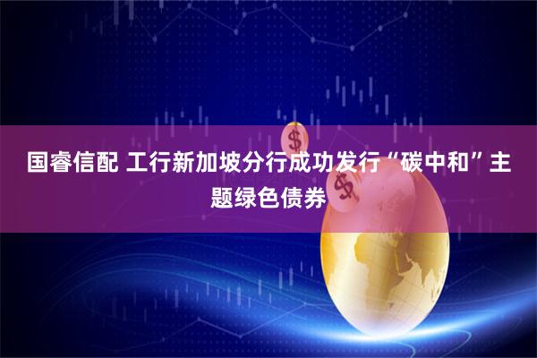 国睿信配 工行新加坡分行成功发行“碳中和”主题绿色债券