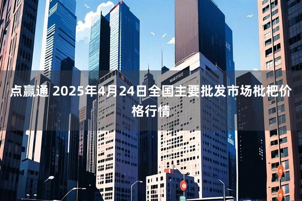 点赢通 2025年4月24日全国主要批发市场枇杷价格行情