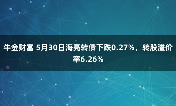 牛金财富 5月30日海亮转债下跌0.27%，转股溢价率6.26%