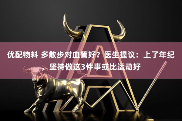 优配物料 多散步对血管好？医生提议：上了年纪，坚持做这3件事或比运动好
