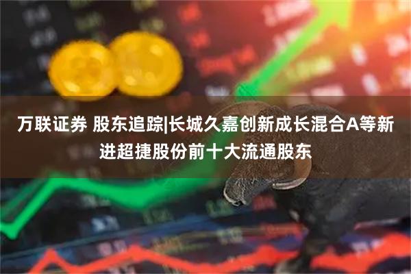 万联证券 股东追踪|长城久嘉创新成长混合A等新进超捷股份前十大流通股东