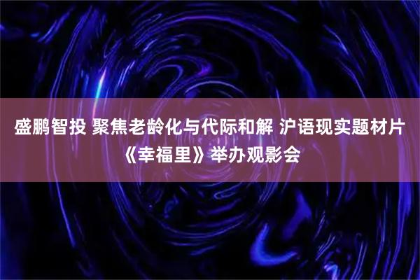 盛鹏智投 聚焦老龄化与代际和解 沪语现实题材片《幸福里》举办观影会