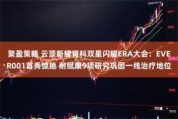 聚盈策略 云顶新耀肾科双星闪耀ERA大会：EVER001首秀惊艳 耐赋康9项研究巩固一线治疗地位