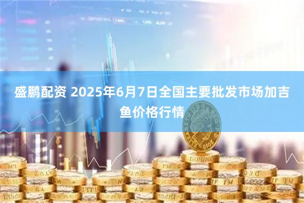盛鹏配资 2025年6月7日全国主要批发市场加吉鱼价格行情