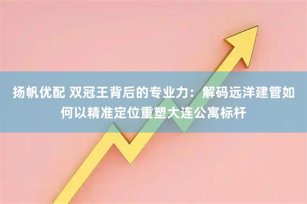 扬帆优配 双冠王背后的专业力：解码远洋建管如何以精准定位重塑大连公寓标杆