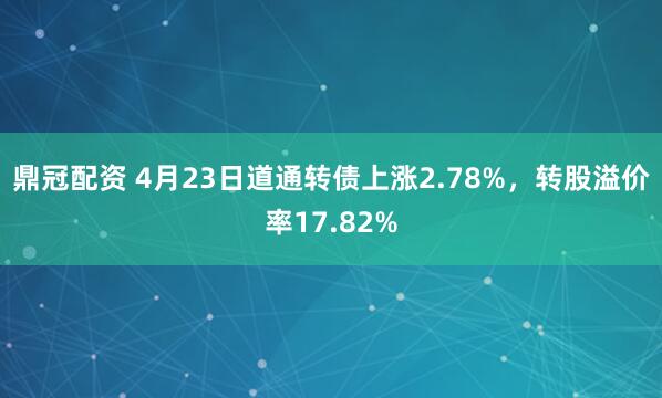 鼎冠配资 4月23日道通转债上涨2.78%，转股溢价率17.82%