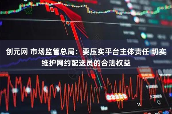 创元网 市场监管总局：要压实平台主体责任 切实维护网约配送员的合法权益