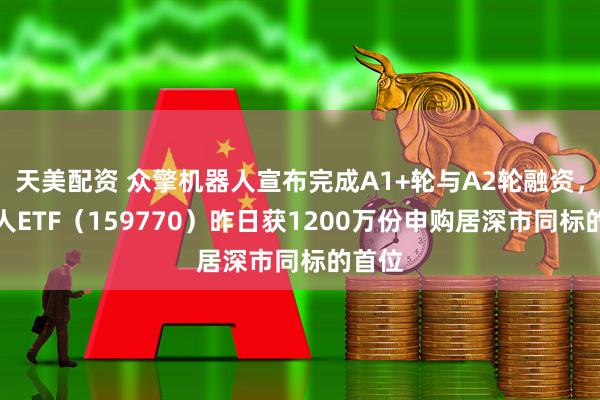 天美配资 众擎机器人宣布完成A1+轮与A2轮融资，机器人ETF（159770）昨日获1200万份申购居深市同标的首位