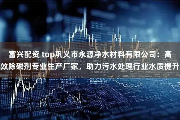 富兴配资 top巩义市永源净水材料有限公司：高效除磷剂专业生产厂家，助力污水处理行业水质提升