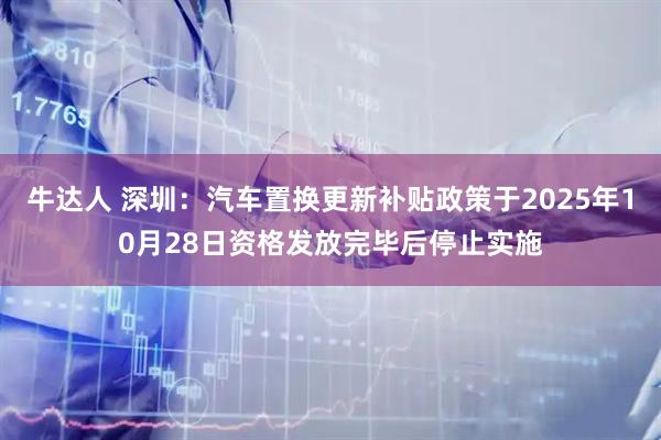 牛达人 深圳：汽车置换更新补贴政策于2025年10月28日资格发放完毕后停止实施