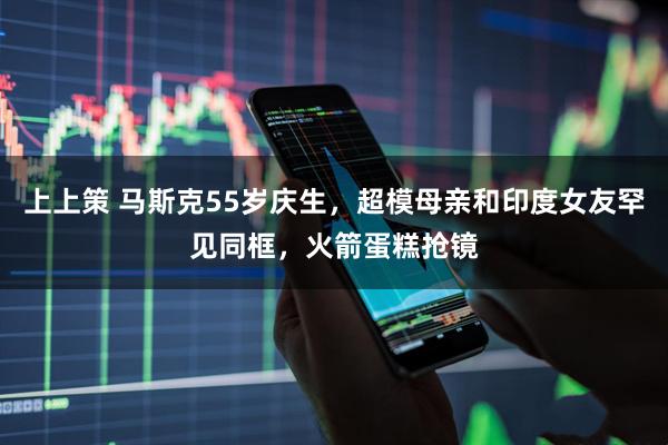 上上策 马斯克55岁庆生，超模母亲和印度女友罕见同框，火箭蛋糕抢镜